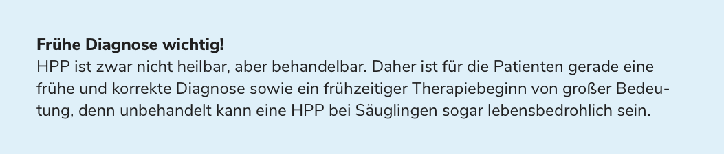 Frühe Diagnose wichtig! HPP ist zwar nicht heilbar, aber behandelbar. Daher ist für die Patienten gerade eine frühe und korrekte Diagnose sowie ein frühzeitiger Therapiebeginn von großer Bedeutung, denn unbehandelt kann eine HPP bei Säuglingen sogar lebensbedrohlich sein.