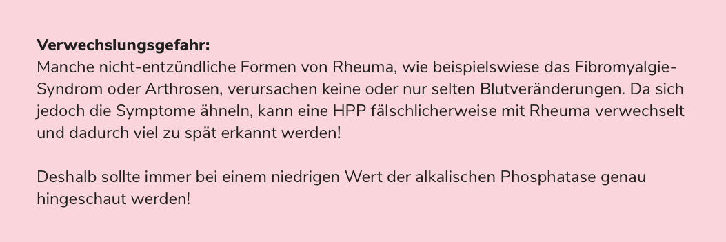 Verwechslungsgefahr: Manche nicht-entzündliche Formen von Rheuma, wie beispielswiese das Fibromyalgie-Syndrom oder Arthrosen, verursachen keine oder nur selten Blutveränderungen. Da sich jedoch die Symptome ähneln, kann eine HPP fälschlicherweise mit Rheuma verwechselt und dadurch viel zu spät erkannt werden! Deshalb sollte immer bei einem niedrigen Wert der alkalischen Phosphatase genau hingeschaut werden!